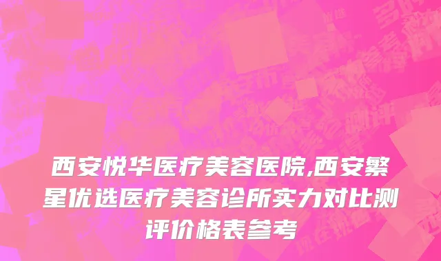 西安悦华医疗美容医院,西安繁星优选医疗美容诊所实力对比测评价格表参考