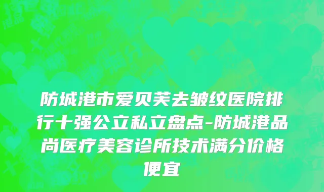 防城港市爱贝芙去皱纹医院排行十强公立私立盘点-防城港品尚医疗美容诊所技术满分价格便宜