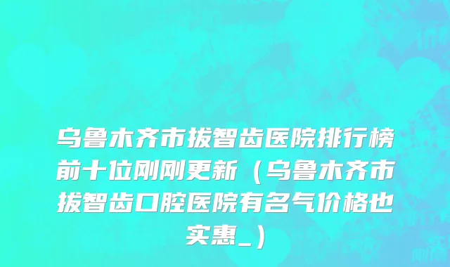 乌鲁木齐市拔智齿医院排行榜前十位刚刚更新（乌鲁木齐市拔智齿口腔医院有名气价格也实惠_）
