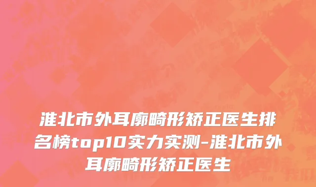 淮北市外耳廓畸形矫正医生排名榜top10实力实测-淮北市外耳廓畸形矫正医生