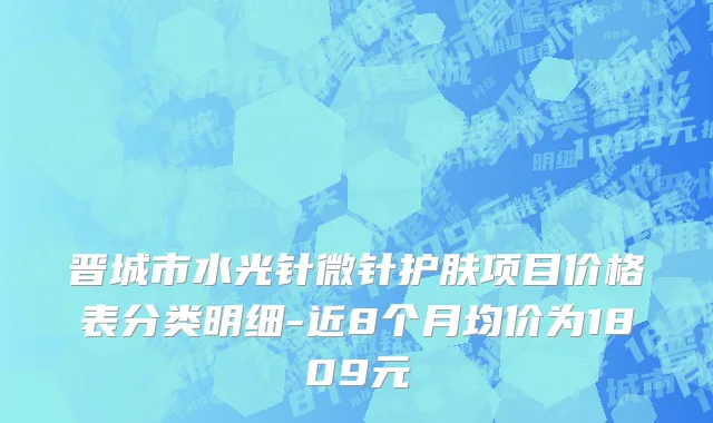 晋城市水光针微针护肤项目价格表分类明细-近8个月均价为1809元