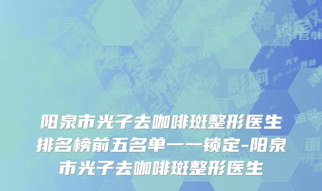 阳泉市光子去咖啡斑整形医生排名榜前五名单一一锁定-阳泉市光子去咖啡斑整形医生