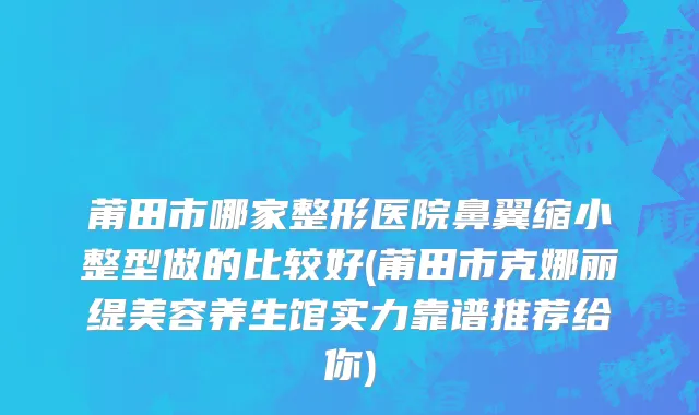 莆田市哪家整形医院鼻翼缩小整型做的比较好(莆田市克娜丽缇美容养生馆实力靠谱推荐给你)