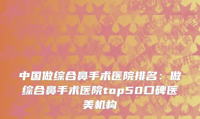 中国做综合鼻手术医院排名：做综合鼻手术医院top50口碑医美机构