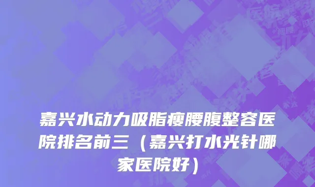 嘉兴水动力吸脂瘦腰腹整容医院排名前三（嘉兴打水光针哪家医院好）