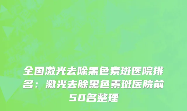 全国激光去除黑色素斑医院排名：激光去除黑色素斑医院前50名整理