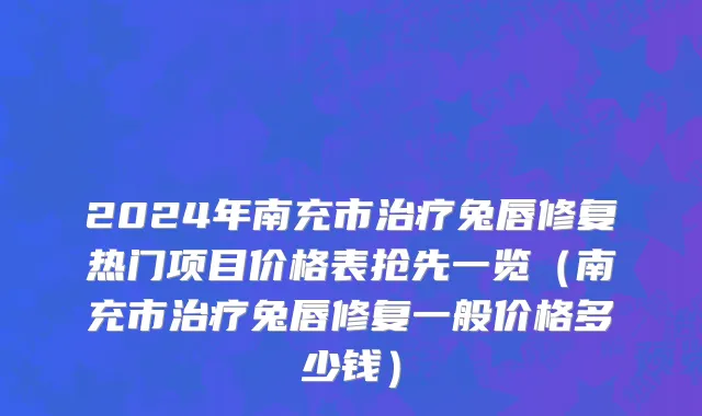 2024年南充市治疗兔唇修复热门项目价格表抢先一览（南充市治疗兔唇修复一般价格多少钱）