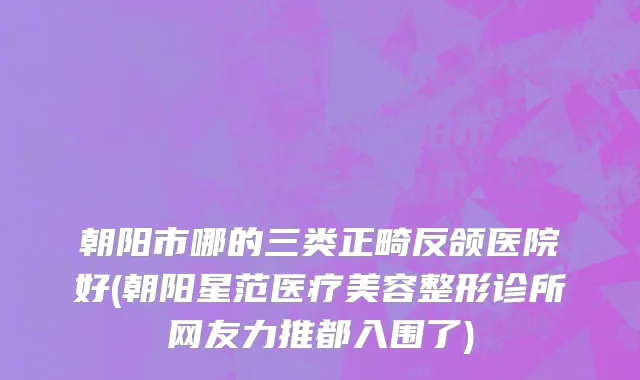 朝阳市哪的三类正畸反颌医院好(朝阳星范医疗美容整形诊所网友力推都入围了)