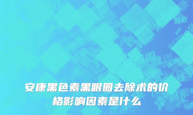 安康黑色素黑眼圈去除术的价格影响因素是什么