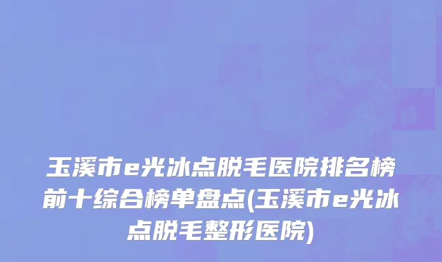 玉溪市e光冰点脱毛医院排名榜前十综合榜单盘点(玉溪市e光冰点脱毛整形医院)
