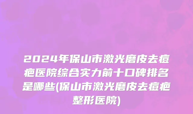 2024年保山市激光磨皮去痘疤医院综合实力前十口碑排名是哪些(保山市激光磨皮去痘疤整形医院)