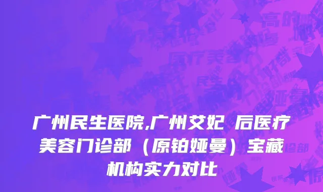 广州民生医院,广州艾妃媄后医疗美容门诊部（原铂娅曼）宝藏机构实力对比
