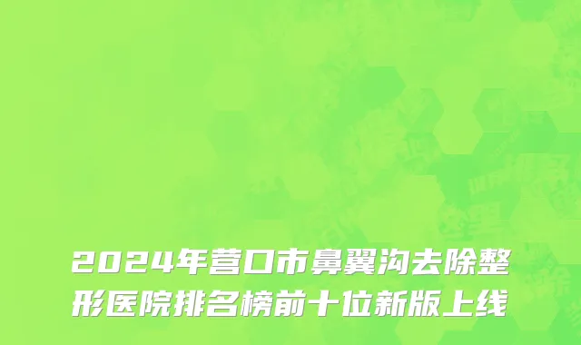 2024年营口市鼻翼沟去除整形医院排名榜前十位新版上线