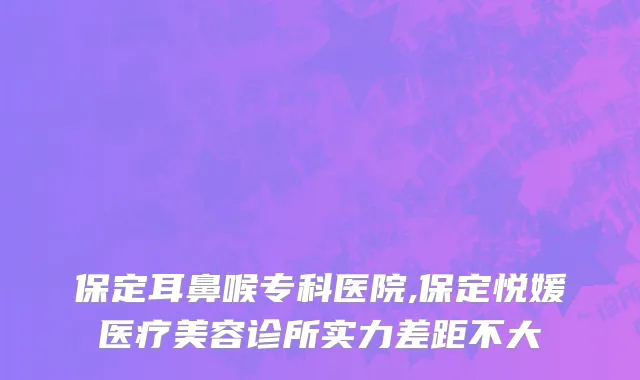 保定耳鼻喉专科医院,保定悦媛医疗美容诊所实力差距不大