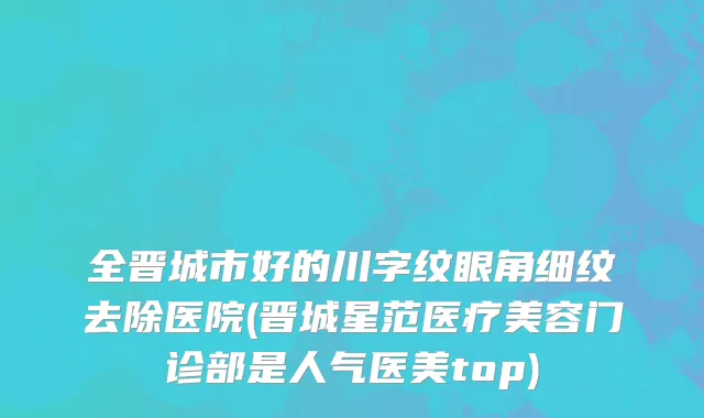 全晋城市好的川字纹眼角细纹去除医院(晋城星范医疗美容门诊部是人气医美top)