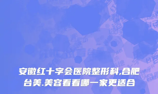 安徽红十字会医院整形科,合肥台美.美容看看哪一家更适合