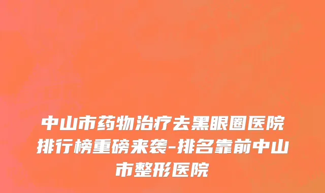 中山市药物治疗去黑眼圈医院排行榜重磅来袭-排名靠前中山市整形医院