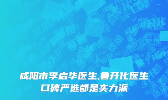 咸阳市李启华医生,鲁开化医生口碑严选都是实力派