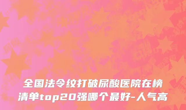 全国法令纹打破尿酸医院在榜清单top20强哪个最好-人气高