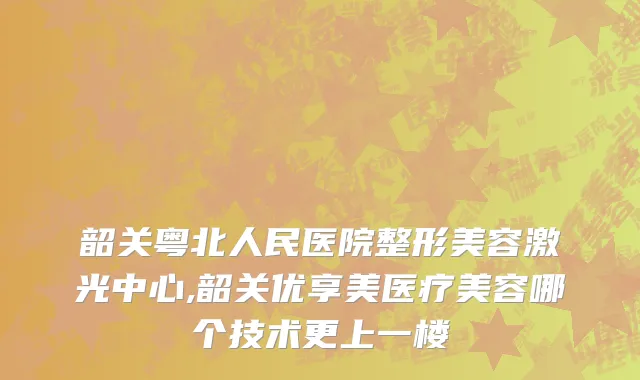 韶关粤北人民医院整形美容激光中心,韶关优享美医疗美容哪个技术更上一楼