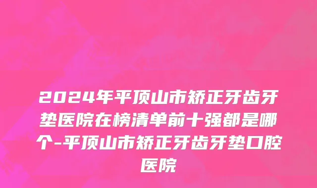 2024年平顶山市矫正牙齿牙垫医院在榜清单前十强都是哪个-平顶山市矫正牙齿牙垫口腔医院