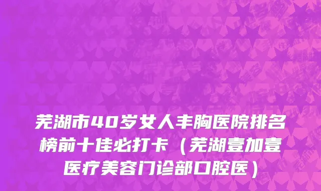 芜湖市40岁女人丰胸医院排名榜前十佳必打卡（芜湖壹加壹医疗美容门诊部口腔医）