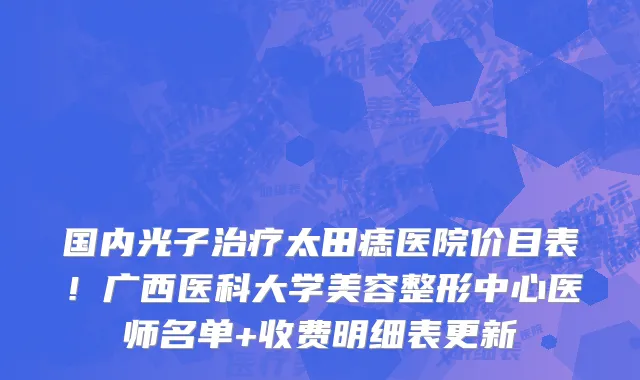 国内光子治疗太田痣医院价目表!广西医科大学美容整形中心医师名单+收费明细表更新