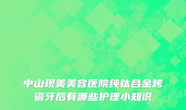中山现美美容医院纯钛合金烤瓷牙后有哪些护理小知识