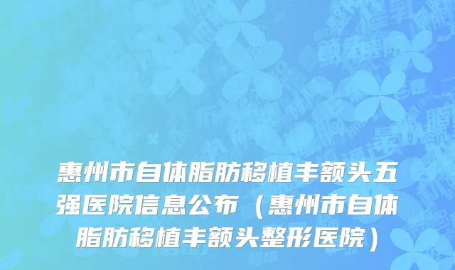 惠州市自体脂肪移植丰额头五强医院信息公布（惠州市自体脂肪移植丰额头整形医院）