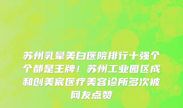 苏州乳晕美白医院排行十强个个都是王牌!苏州工业园区成和创美宸医疗美容诊所多次被网友点赞