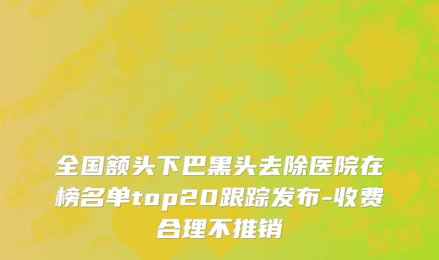 全国额头下巴黑头去除医院在榜名单top20跟踪发布-收费合理不推销