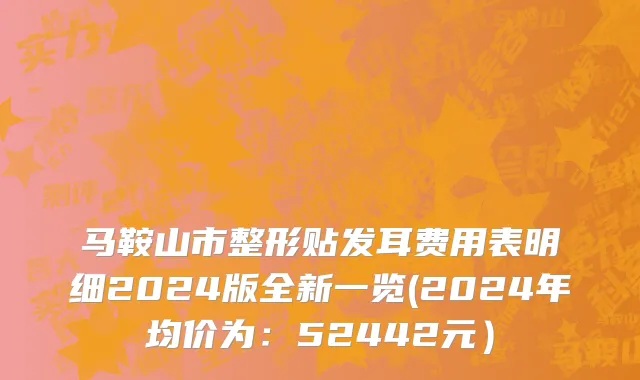 马鞍山市整形贴发耳费用表明细2024版全新一览(2024年均价为：52442元）