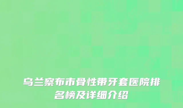 乌兰察布市骨性带牙套医院排名榜及详细介绍