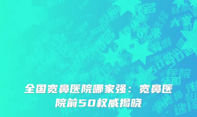 全国宽鼻医院哪家强：宽鼻医院前50权威揭晓