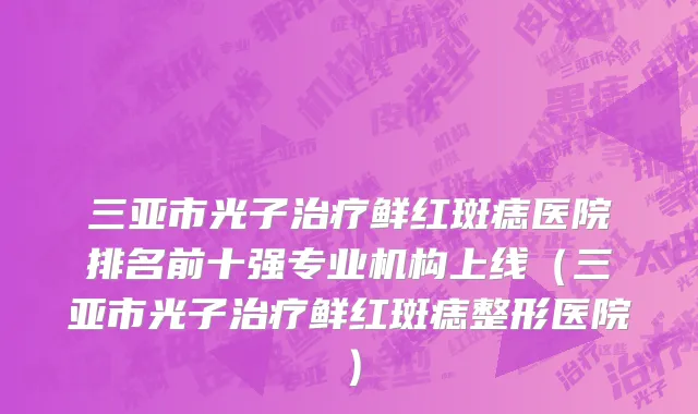 三亚市光子治疗鲜红斑痣医院排名前十强专业机构上线（三亚市光子治疗鲜红斑痣整形医院）