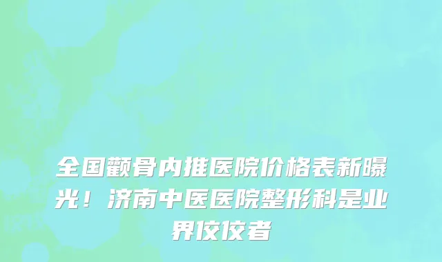 全国颧骨内推医院价格表新曝光!济南中医医院整形科是业界佼佼者
