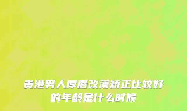 贵港男人厚唇改薄矫正比较好的年龄是什么时候