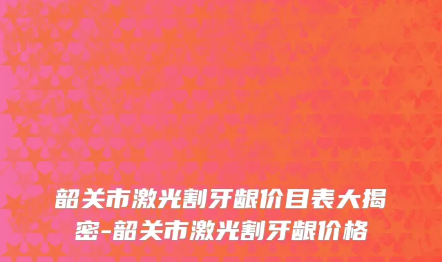韶关市激光割牙龈价目表大揭密-韶关市激光割牙龈价格