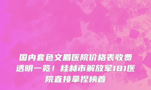 国内套色文眉医院价格表收费透明一览！桂林市解放军181医院直接拿捏榜首