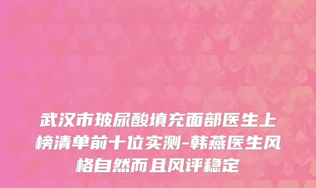 武汉市玻尿酸填充面部医生上榜清单前十位实测-韩燕医生风格自然而且风评稳定