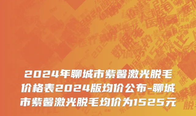 2024年聊城市紫馨激光脱毛价格表2024版均价公布-聊城市紫馨激光脱毛均价为1525元