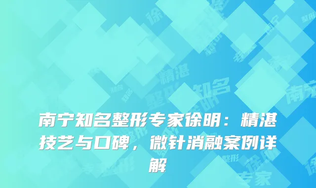 南宁知名整形专家徐明：精湛技艺与口碑，微针消融案例详解