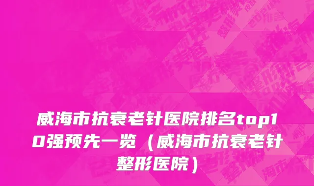 威海市抗衰老针医院排名top10强预先一览（威海市抗衰老针整形医院）
