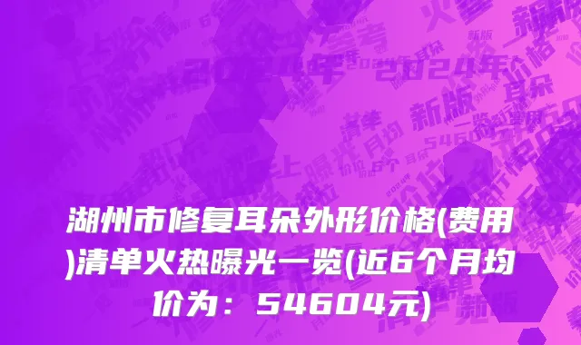 湖州市修复耳朵外形价格(费用)清单火热曝光一览(近6个月均价为：54604元)
