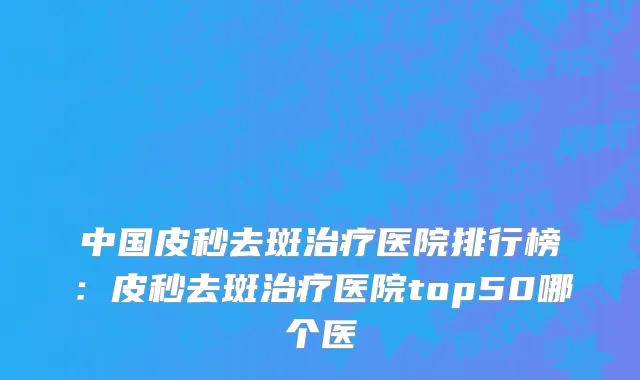 中国皮秒去斑治疗医院排行榜：皮秒去斑治疗医院top50哪个医