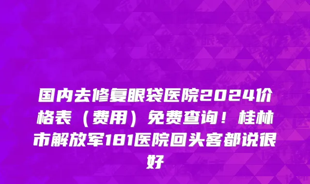 国内去修复眼袋医院2024价格表(费用)免费查询!桂林市解放军181医院回头客都说很好