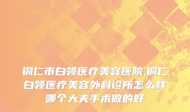 铜仁市白领医疗美容医院,铜仁白领医疗美容外科诊所怎么样哪个大夫手术做的好