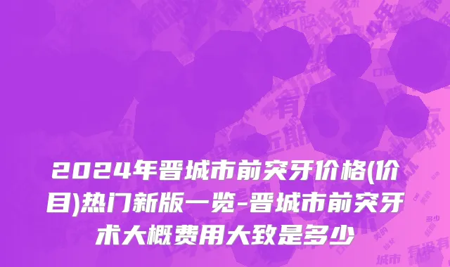 2024年晋城市前突牙价格(价目)热门新版一览-晋城市前突牙术大概费用大致是多少
