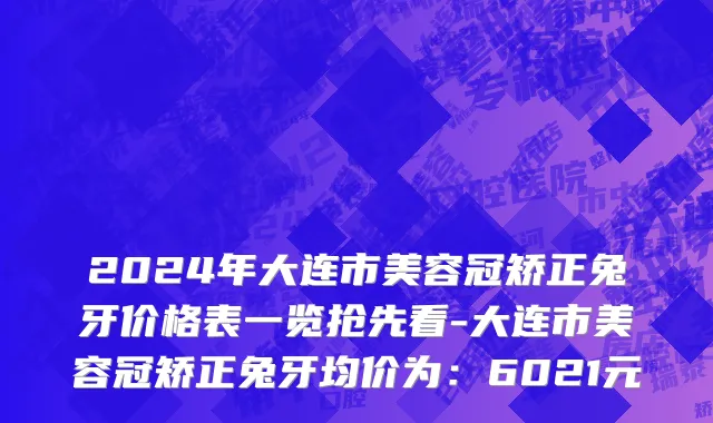 2024年大连市美容冠矫正兔牙价格表一览抢先看-大连市美容冠矫正兔牙均价为：6021元
