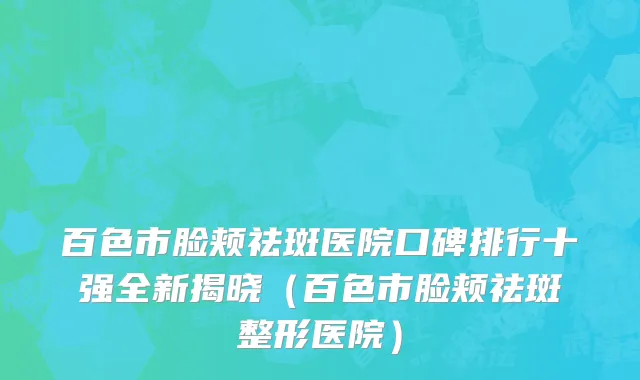 百色市脸颊祛斑医院口碑排行十强全新揭晓（百色市脸颊祛斑整形医院）